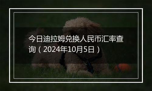 今日迪拉姆兑换人民币汇率查询（2024年10月5日）