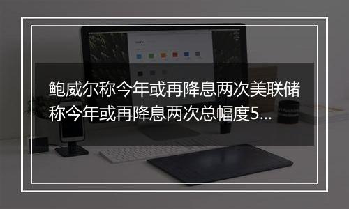 鲍威尔称今年或再降息两次美联储称今年或再降息两次总幅度50个基点