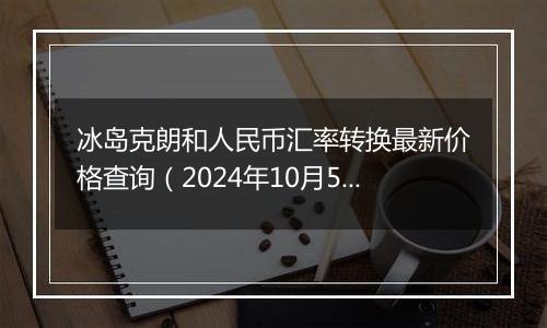 冰岛克朗和人民币汇率转换最新价格查询（2024年10月5日）