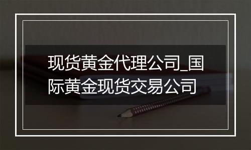 现货黄金代理公司_国际黄金现货交易公司