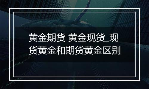 黄金期货 黄金现货_现货黄金和期货黄金区别