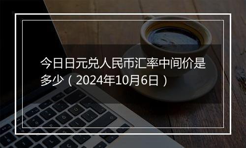 今日日元兑人民币汇率中间价是多少（2024年10月6日）