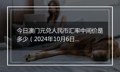 今日澳门元兑人民币汇率中间价是多少（2024年10月6日）