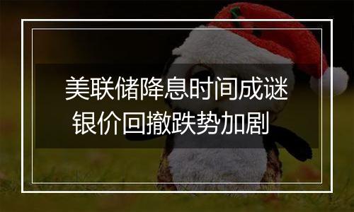 美联储降息时间成谜 银价回撤跌势加剧