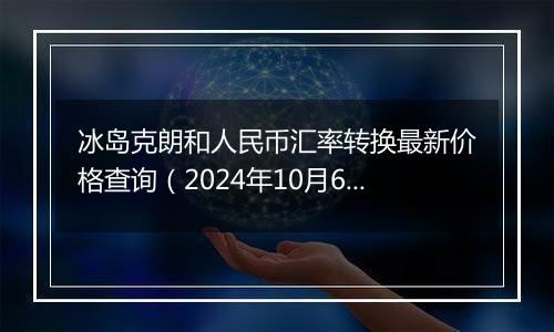 冰岛克朗和人民币汇率转换最新价格查询（2024年10月6日）