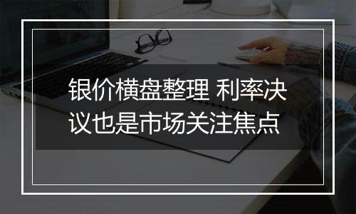 银价横盘整理 利率决议也是市场关注焦点