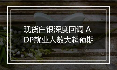 现货白银深度回调 ADP就业人数大超预期