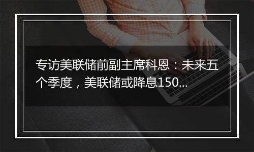 专访美联储前副主席科恩：未来五个季度，美联储或降息150个基点