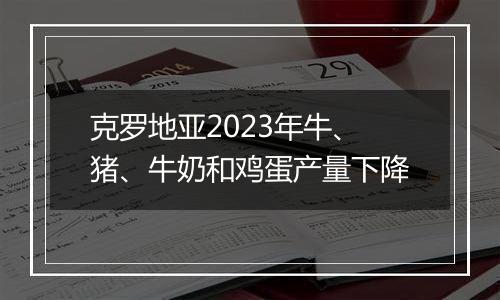 克罗地亚2023年牛、猪、牛奶和鸡蛋产量下降