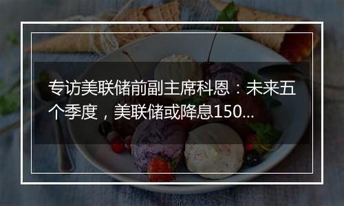 专访美联储前副主席科恩：未来五个季度，美联储或降息150个基点