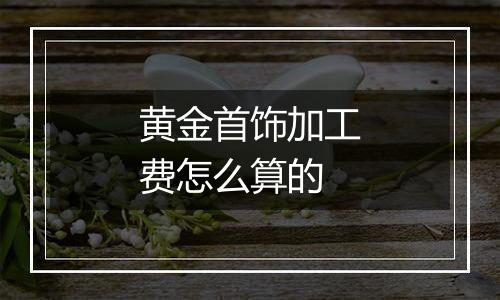 黄金首饰加工费怎么算的