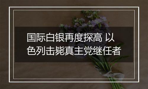 国际白银再度探高 以色列击毙真主党继任者