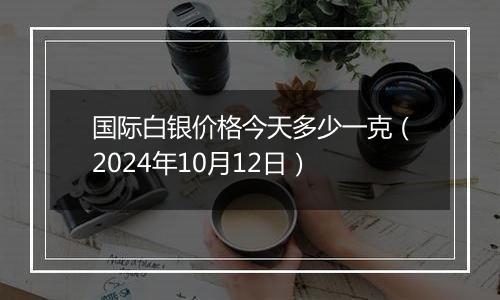 国际白银价格今天多少一克（2024年10月12日）