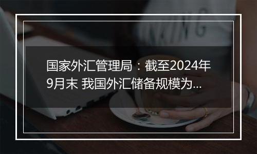 国家外汇管理局：截至2024年9月末 我国外汇储备规模为33164亿美元