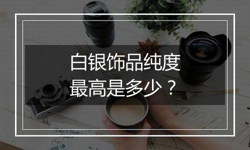 白银饰品纯度最高是多少？