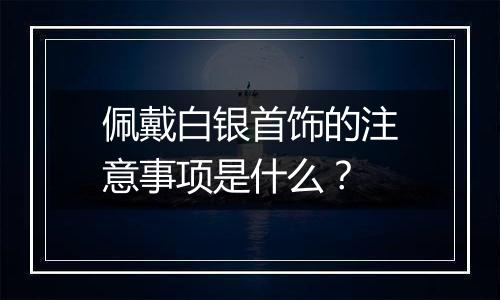 佩戴白银首饰的注意事项是什么？