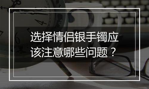 选择情侣银手镯应该注意哪些问题？