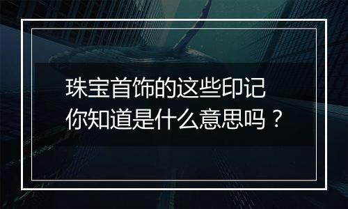 珠宝首饰的这些印记 你知道是什么意思吗？