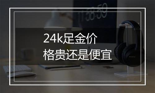 24k足金价格贵还是便宜