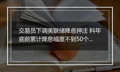 交易员下调美联储降息押注 料年底前累计降息幅度不到50个基点