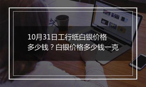 10月31日工行纸白银价格多少钱？白银价格多少钱一克