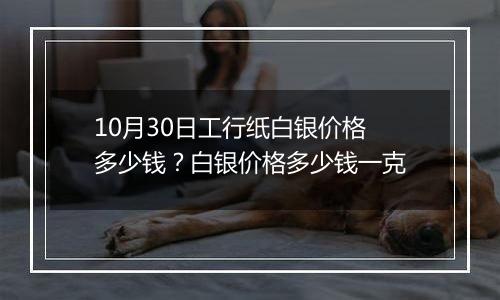 10月30日工行纸白银价格多少钱？白银价格多少钱一克