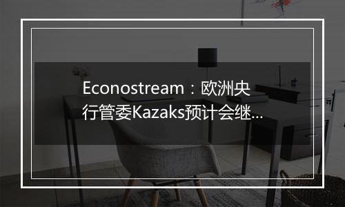 Econostream：欧洲央行管委Kazaks预计会继续以相同幅度降息