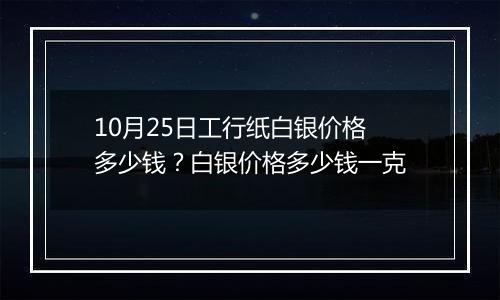 10月25日工行纸白银价格多少钱？白银价格多少钱一克