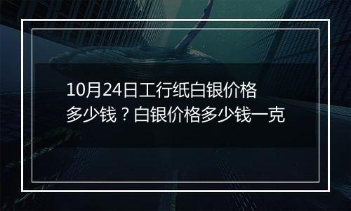 10月24日工行纸白银价格多少钱？白银价格多少钱一克