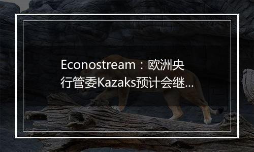 Econostream：欧洲央行管委Kazaks预计会继续以相同幅度降息