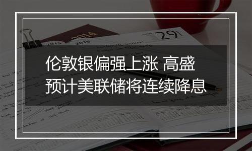 伦敦银偏强上涨 高盛预计美联储将连续降息