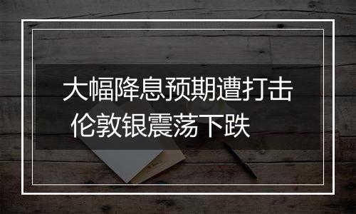 大幅降息预期遭打击 伦敦银震荡下跌