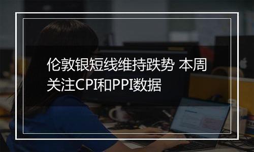 伦敦银短线维持跌势 本周关注CPI和PPI数据