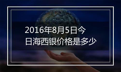 2016年8月5日今日海西银价格是多少