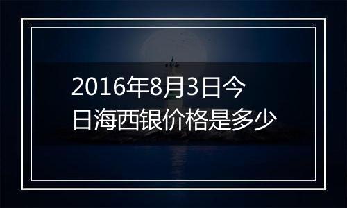 2016年8月3日今日海西银价格是多少