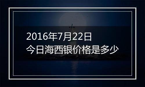 2016年7月22日今日海西银价格是多少