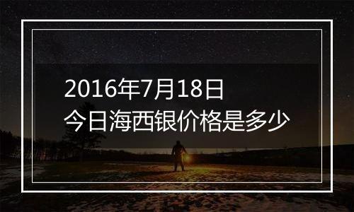 2016年7月18日今日海西银价格是多少