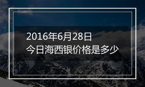 2016年6月28日今日海西银价格是多少