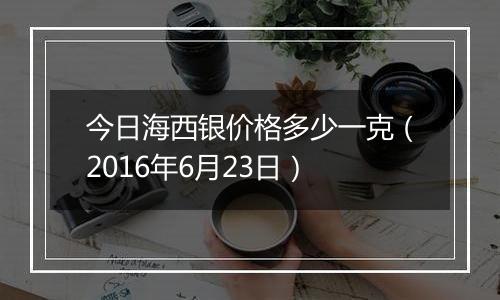 今日海西银价格多少一克（2016年6月23日）