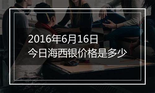 2016年6月16日今日海西银价格是多少