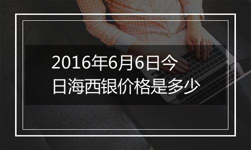 2016年6月6日今日海西银价格是多少