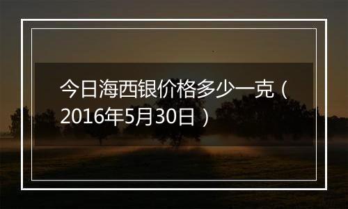 今日海西银价格多少一克（2016年5月30日）