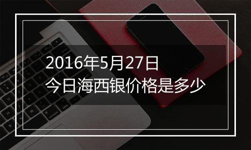 2016年5月27日今日海西银价格是多少