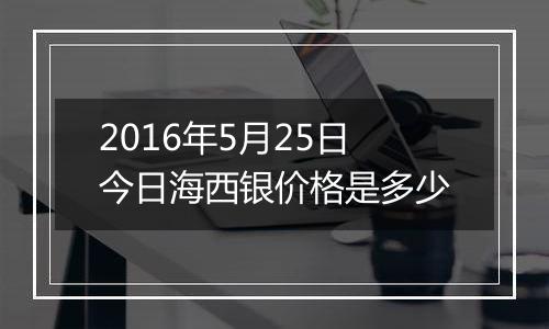 2016年5月25日今日海西银价格是多少