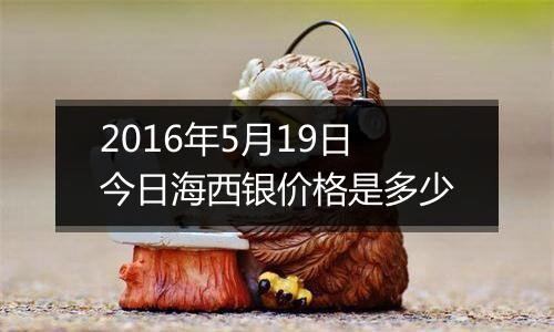 2016年5月19日今日海西银价格是多少