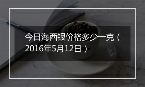 今日海西银价格多少一克（2016年5月12日）