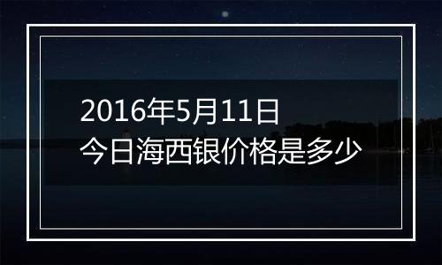 2016年5月11日今日海西银价格是多少