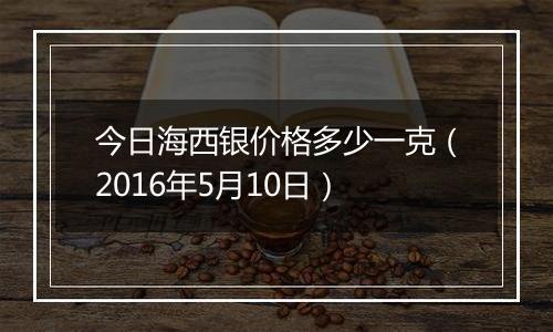 今日海西银价格多少一克（2016年5月10日）