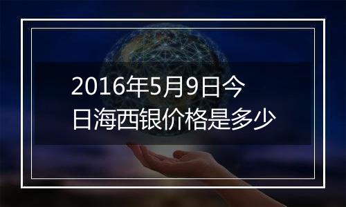 2016年5月9日今日海西银价格是多少