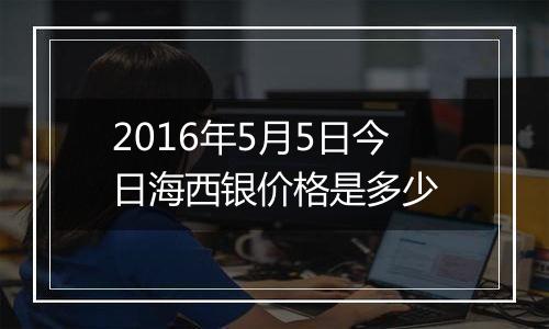 2016年5月5日今日海西银价格是多少